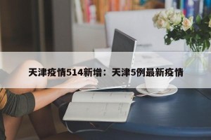 天津疫情514新增：天津5例最新疫情