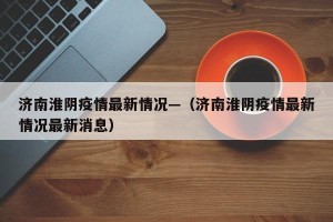 济南淮阴疫情最新情况—（济南淮阴疫情最新情况最新消息）