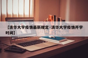 【清华大学疫情最新规定·清华大学疫情开学时间】