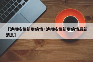【泸州疫情新增病情·泸州疫情新增病情最新消息】