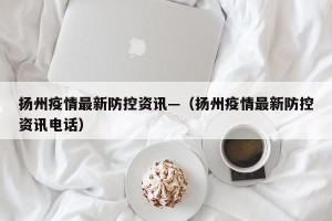 扬州疫情最新防控资讯—（扬州疫情最新防控资讯电话）