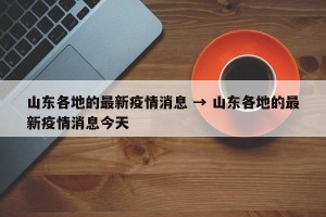 山东各地的最新疫情消息 → 山东各地的最新疫情消息今天