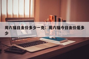 周六福日金价多少一克：周六福今日金价是多少