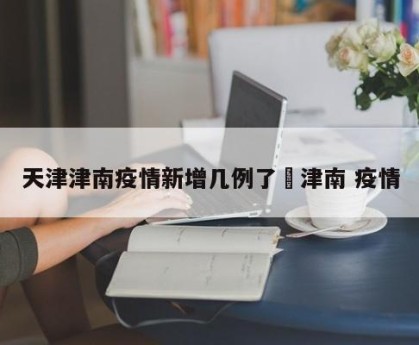 天津津南疫情新增几例了›津南 疫情