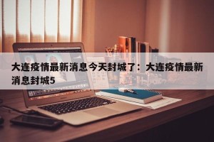 大连疫情最新消息今天封城了：大连疫情最新消息封城5