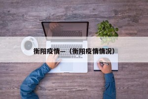 衡阳疫情—（衡阳疫情情况）