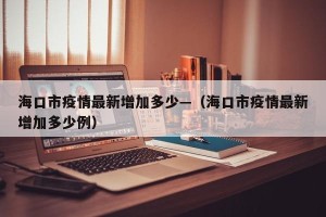 海口市疫情最新增加多少—（海口市疫情最新增加多少例）