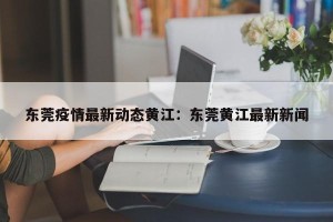 东莞疫情最新动态黄江：东莞黄江最新新闻