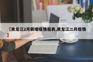 【黑龙江2月新增疫情报表,黑龙江二月疫情】