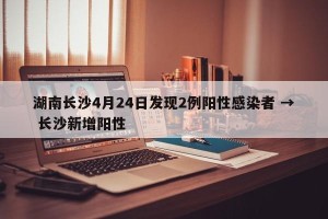 湖南长沙4月24日发现2例阳性感染者 → 长沙新增阳性