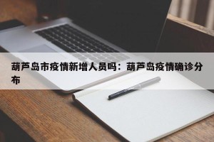 葫芦岛市疫情新增人员吗：葫芦岛疫情确诊分布
