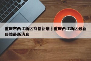 重庆市两江新区疫情新增›重庆两江新区最新疫情最新消息
