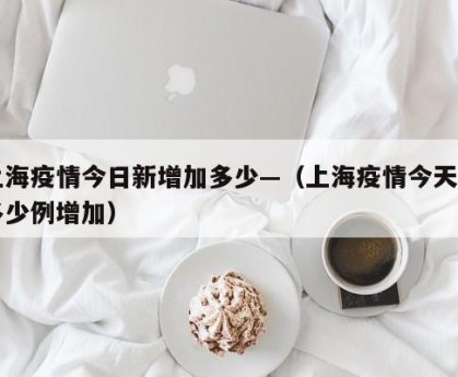 上海疫情今日新增加多少—（上海疫情今天有多少例增加）