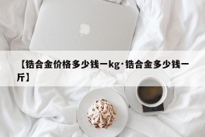 【锆合金价格多少钱一kg·锆合金多少钱一斤】