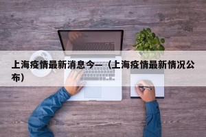 上海疫情最新消息今—（上海疫情最新情况公布）