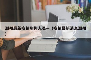 湖州最新疫情刑拘人员—（疫情最新消息湖州）