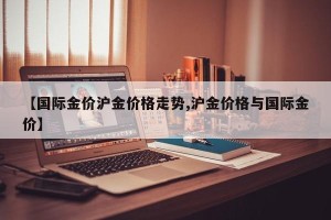 【国际金价沪金价格走势,沪金价格与国际金价】