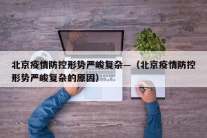 北京疫情防控形势严峻复杂—（北京疫情防控形势严峻复杂的原因）