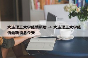 大连理工大学疫情新增 → 大连理工大学疫情最新消息今天