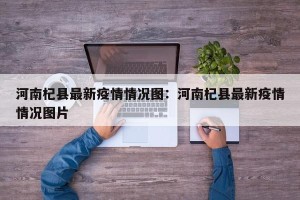 河南杞县最新疫情情况图：河南杞县最新疫情情况图片
