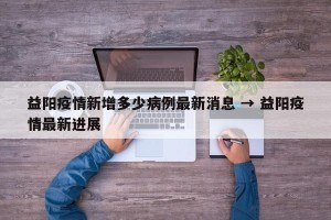 益阳疫情新增多少病例最新消息 → 益阳疫情最新进展