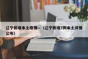 辽宁新增本土疫情—（辽宁新增7例本土详情公布）