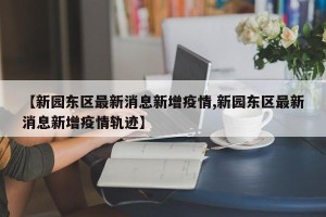 【新园东区最新消息新增疫情,新园东区最新消息新增疫情轨迹】