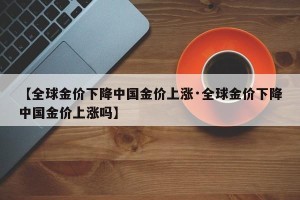 【全球金价下降中国金价上涨·全球金价下降中国金价上涨吗】