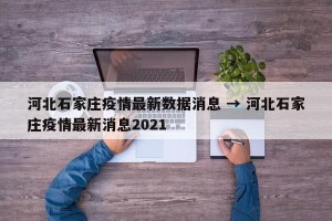 河北石家庄疫情最新数据消息 → 河北石家庄疫情最新消息2021