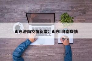 山东济南疫情新增：山东 济南疫情