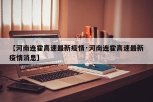 【河南连霍高速最新疫情·河南连霍高速最新疫情消息】
