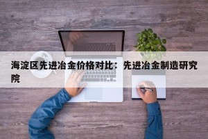 海淀区先进冶金价格对比：先进冶金制造研究院