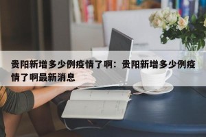 贵阳新增多少例疫情了啊：贵阳新增多少例疫情了啊最新消息