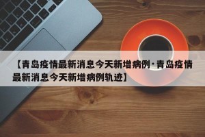 【青岛疫情最新消息今天新增病例·青岛疫情最新消息今天新增病例轨迹】