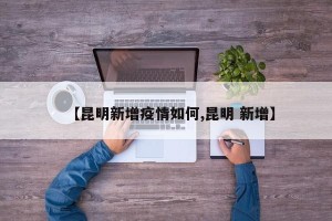 【昆明新增疫情如何,昆明 新增】