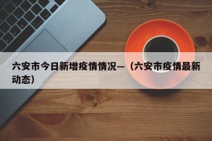 六安市今日新增疫情情况—（六安市疫情最新动态）