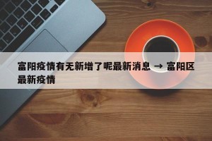 富阳疫情有无新增了呢最新消息 → 富阳区最新疫情