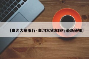 【白沟大车限行·白沟大货车限行最新通知】