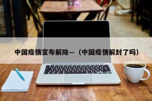 中国疫情宣布解除—（中国疫情解封了吗）