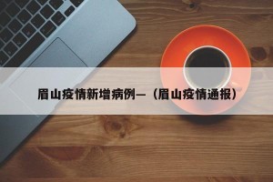 眉山疫情新增病例—（眉山疫情通报）