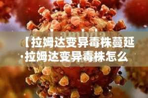 【拉姆达变异毒株蔓延·拉姆达变异毒株怎么来的】