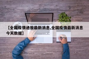 【全国疫情通报最新消息,全国疫情最新消息今天数据】
