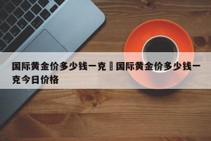 国际黄金价多少钱一克›国际黄金价多少钱一克今日价格