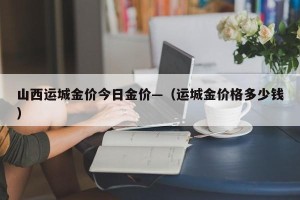 山西运城金价今日金价—（运城金价格多少钱）