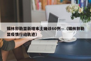 锡林郭勒盟新增本土确诊60例—（锡林郭勒盟疫情行动轨迹）