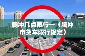 腾冲几点限行—（腾冲市货车限行规定）