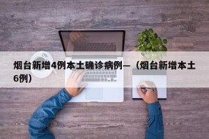 烟台新增4例本土确诊病例—（烟台新增本土6例）