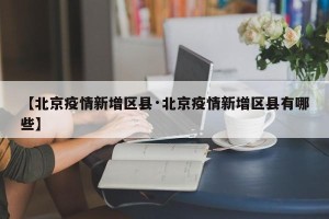 【北京疫情新增区县·北京疫情新增区县有哪些】