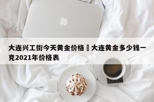 大连兴工街今天黄金价格›大连黄金多少钱一克2021年价格表