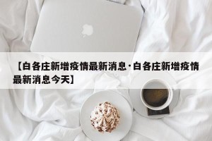 【白各庄新增疫情最新消息·白各庄新增疫情最新消息今天】